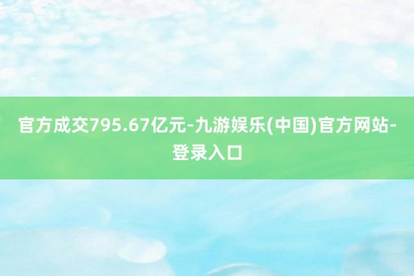 官方成交795.67亿元-九游娱乐(中国)官方网站-登录入口