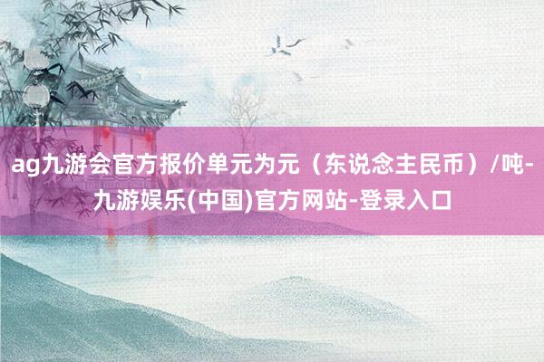 ag九游会官方报价单元为元（东说念主民币）/吨-九游娱乐(中国)官方网站-登录入口