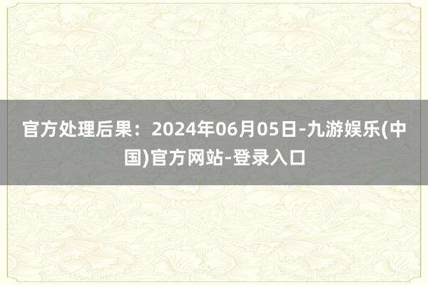 官方处理后果：2024年06月05日-九游娱乐(中国)官方网站-登录入口