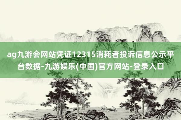 ag九游会网站凭证12315消耗者投诉信息公示平台数据-九游娱乐(中国)官方网站-登录入口