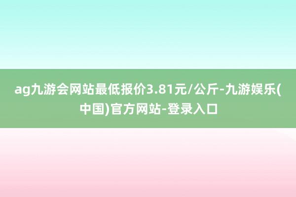 ag九游会网站最低报价3.81元/公斤-九游娱乐(中国)官方网站-登录入口