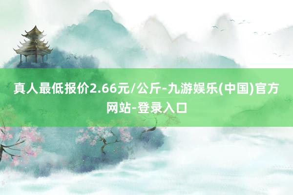 真人最低报价2.66元/公斤-九游娱乐(中国)官方网站-登录入口