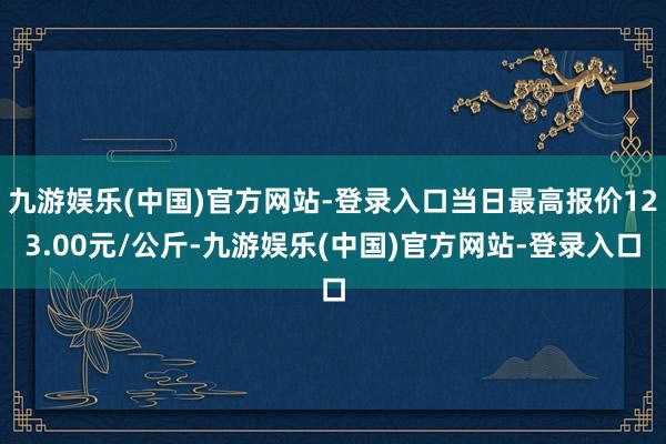 九游娱乐(中国)官方网站-登录入口当日最高报价123.00元/公斤-九游娱乐(中国)官方网站-登录入口