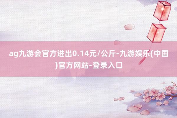 ag九游会官方进出0.14元/公斤-九游娱乐(中国)官方网站-登录入口