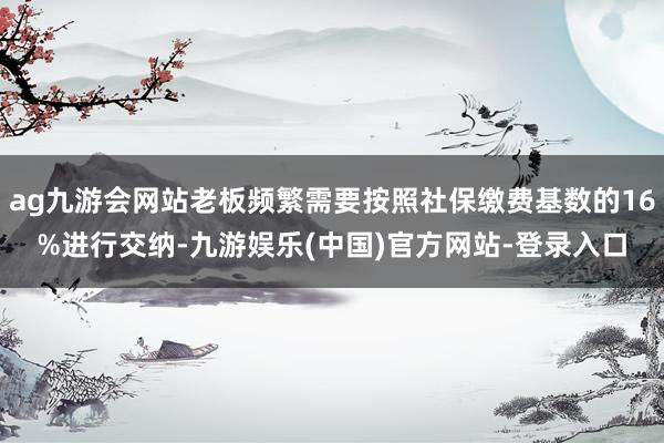 ag九游会网站老板频繁需要按照社保缴费基数的16%进行交纳-九游娱乐(中国)官方网站-登录入口