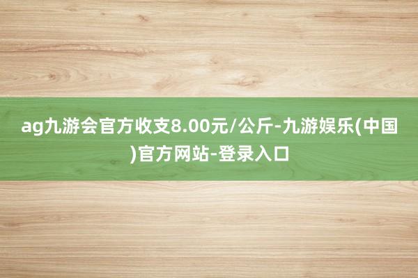 ag九游会官方收支8.00元/公斤-九游娱乐(中国)官方网站-登录入口