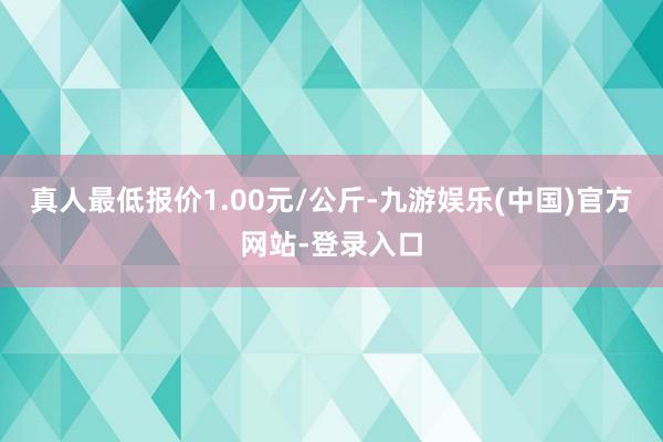 真人最低报价1.00元/公斤-九游娱乐(中国)官方网站-登录入口