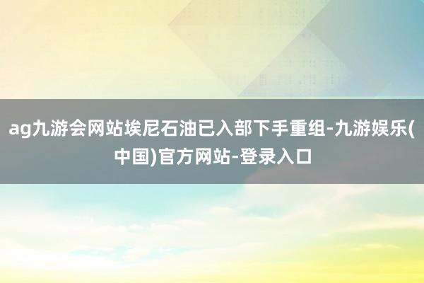 ag九游会网站埃尼石油已入部下手重组-九游娱乐(中国)官方网站-登录入口