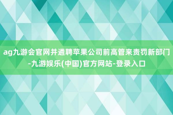 ag九游会官网并遴聘苹果公司前高管来责罚新部门-九游娱乐(中国)官方网站-登录入口