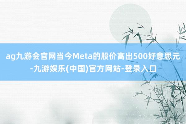 ag九游会官网当今Meta的股价高出500好意思元-九游娱乐(中国)官方网站-登录入口