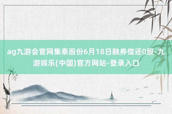 ag九游会官网集泰股份6月18日融券偿还0股-九游娱乐(中国)官方网站-登录入口