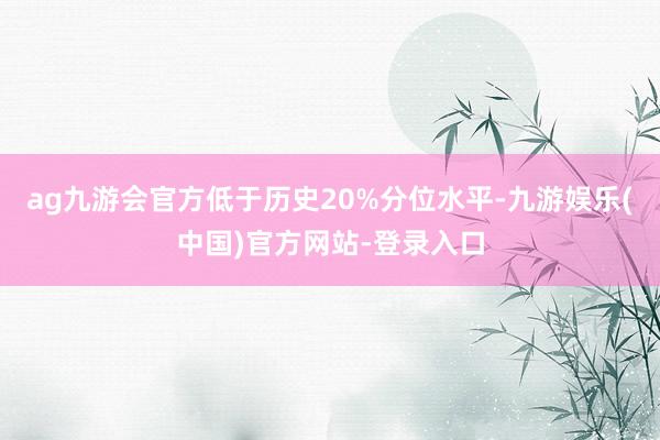 ag九游会官方低于历史20%分位水平-九游娱乐(中国)官方网站-登录入口