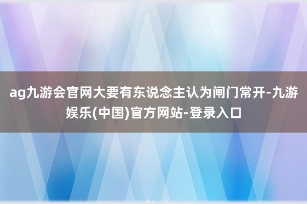 ag九游会官网大要有东说念主认为闸门常开-九游娱乐(中国)官方网站-登录入口