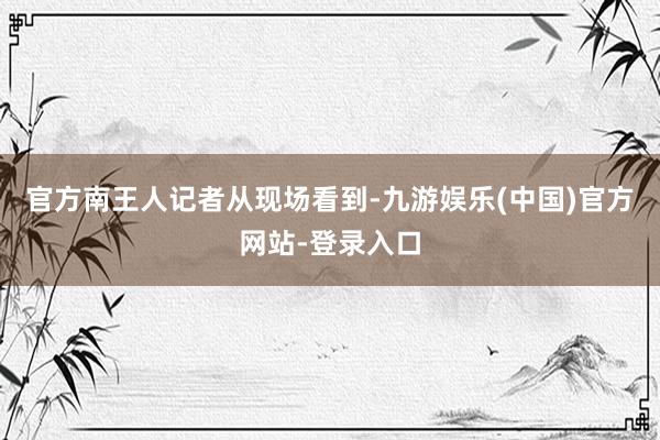 官方南王人记者从现场看到-九游娱乐(中国)官方网站-登录入口