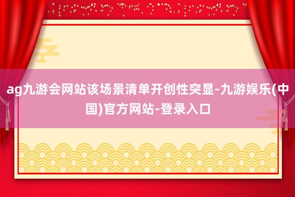 ag九游会网站该场景清单开创性突显-九游娱乐(中国)官方网站-登录入口