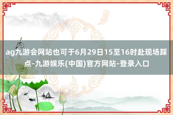 ag九游会网站也可于6月29日15至16时赴现场踩点-九游娱乐(中国)官方网站-登录入口