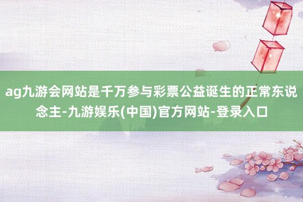 ag九游会网站是千万参与彩票公益诞生的正常东说念主-九游娱乐(中国)官方网站-登录入口