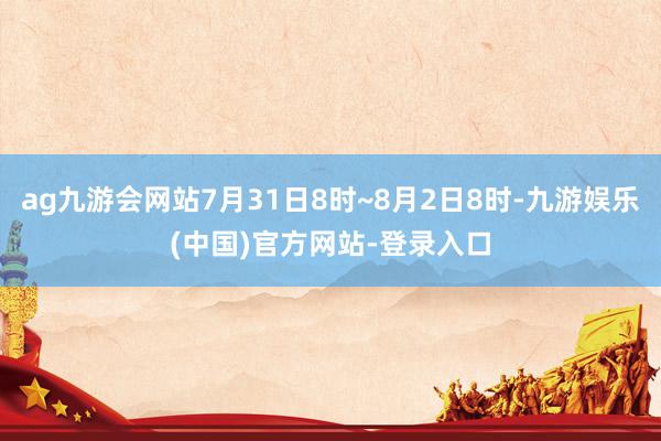 ag九游会网站7月31日8时~8月2日8时-九游娱乐(中国)官方网站-登录入口