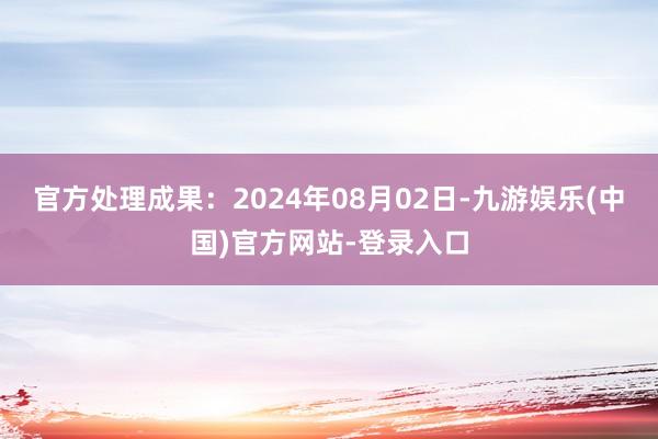 官方处理成果：2024年08月02日-九游娱乐(中国)官方网站-登录入口