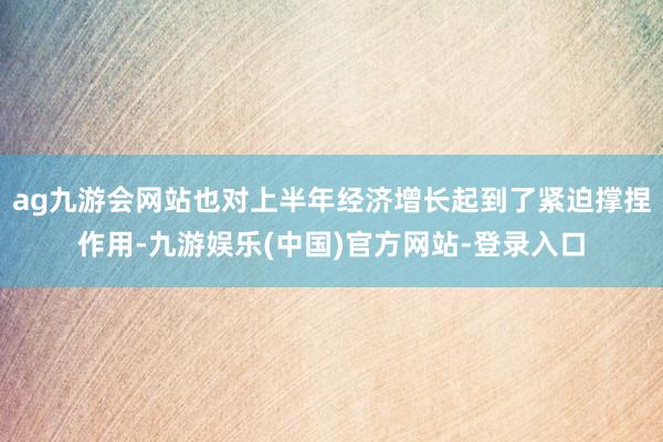 ag九游会网站也对上半年经济增长起到了紧迫撑捏作用-九游娱乐(中国)官方网站-登录入口