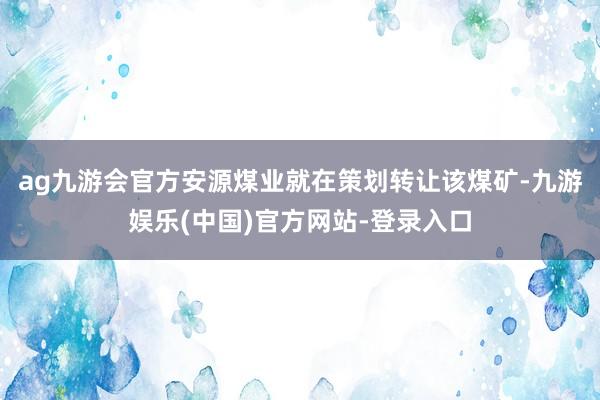 ag九游会官方安源煤业就在策划转让该煤矿-九游娱乐(中国)官方网站-登录入口