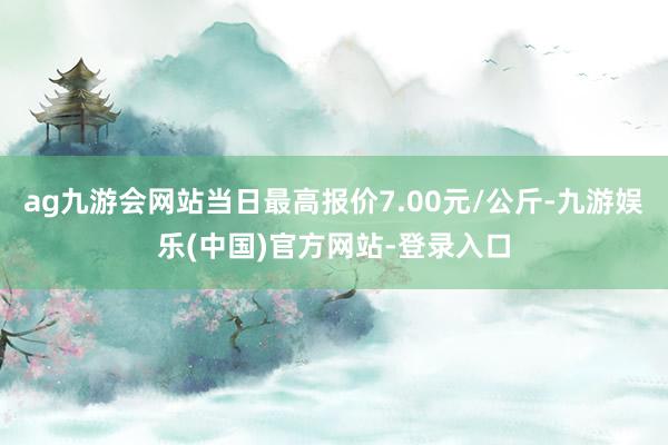 ag九游会网站当日最高报价7.00元/公斤-九游娱乐(中国)官方网站-登录入口