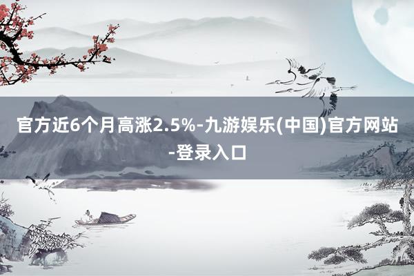 官方近6个月高涨2.5%-九游娱乐(中国)官方网站-登录入口