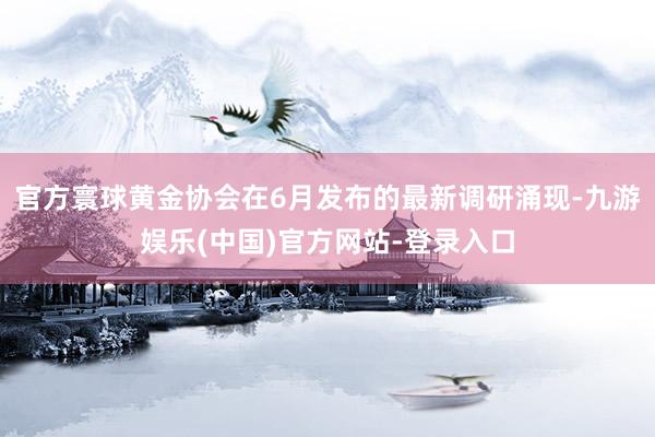 官方寰球黄金协会在6月发布的最新调研涌现-九游娱乐(中国)官方网站-登录入口