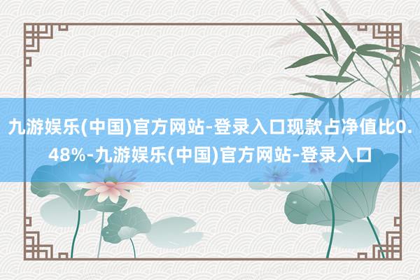 九游娱乐(中国)官方网站-登录入口现款占净值比0.48%-九游娱乐(中国)官方网站-登录入口