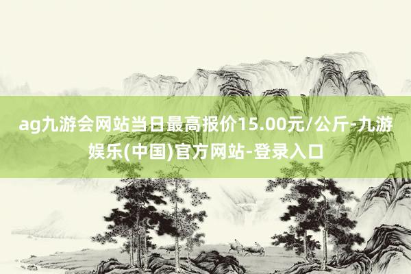 ag九游会网站当日最高报价15.00元/公斤-九游娱乐(中国)官方网站-登录入口