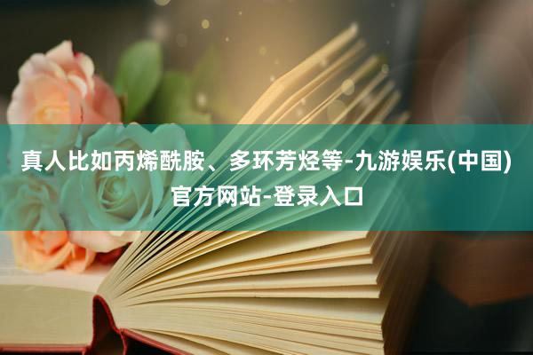 真人比如丙烯酰胺、多环芳烃等-九游娱乐(中国)官方网站-登录入口