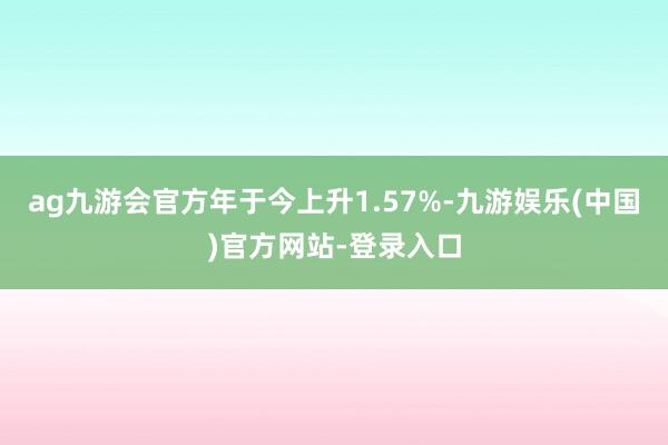 ag九游会官方年于今上升1.57%-九游娱乐(中国)官方网站-登录入口