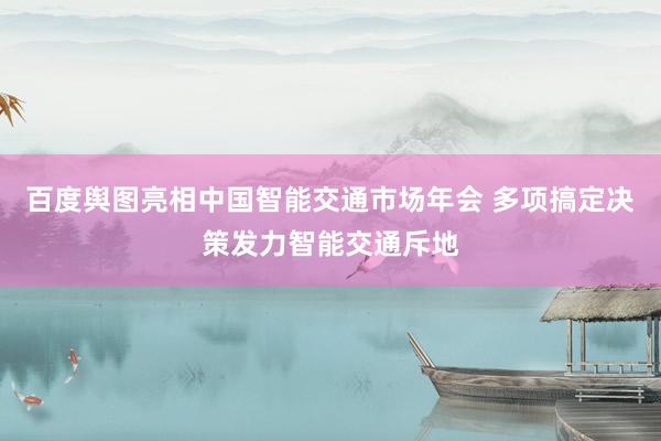 百度舆图亮相中国智能交通市场年会 多项搞定决策发力智能交通斥地