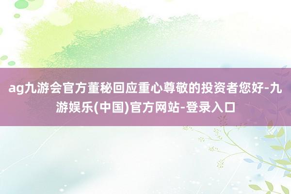 ag九游会官方董秘回应重心尊敬的投资者您好-九游娱乐(中国)官方网站-登录入口