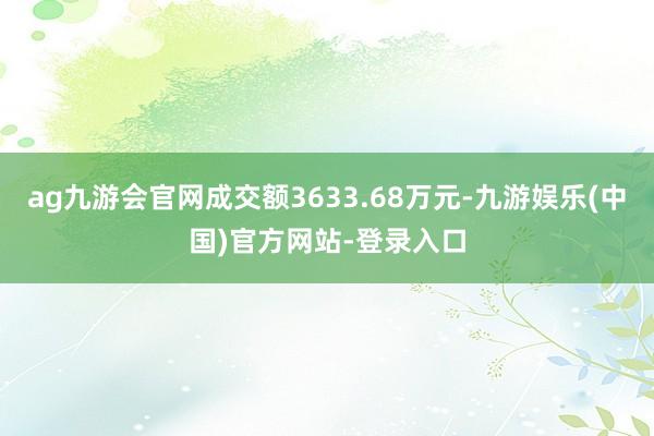 ag九游会官网成交额3633.68万元-九游娱乐(中国)官方网站-登录入口