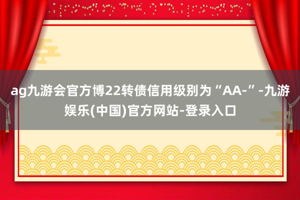 ag九游会官方博22转债信用级别为“AA-”-九游娱乐(中国)官方网站-登录入口