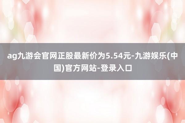 ag九游会官网正股最新价为5.54元-九游娱乐(中国)官方网站-登录入口