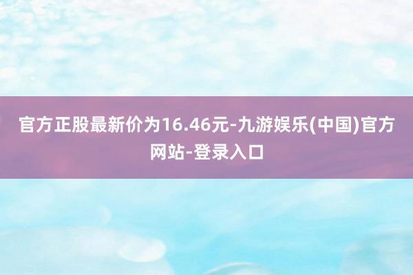 官方正股最新价为16.46元-九游娱乐(中国)官方网站-登录入口