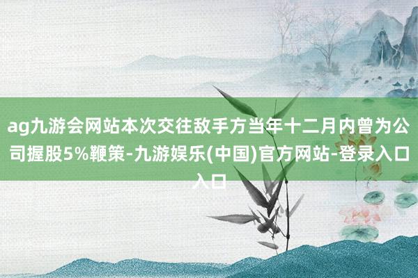 ag九游会网站本次交往敌手方当年十二月内曾为公司握股5%鞭策-九游娱乐(中国)官方网站-登录入口