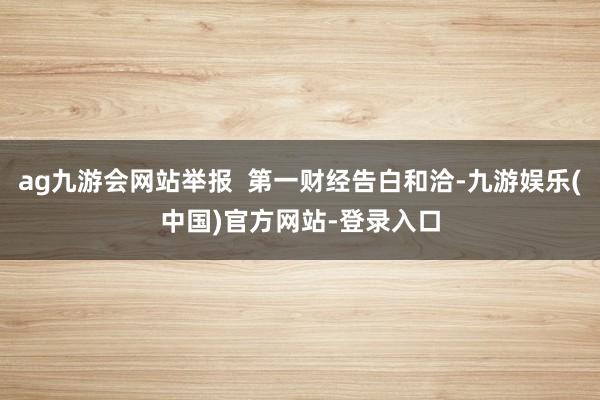 ag九游会网站举报  第一财经告白和洽-九游娱乐(中国)官方网站-登录入口