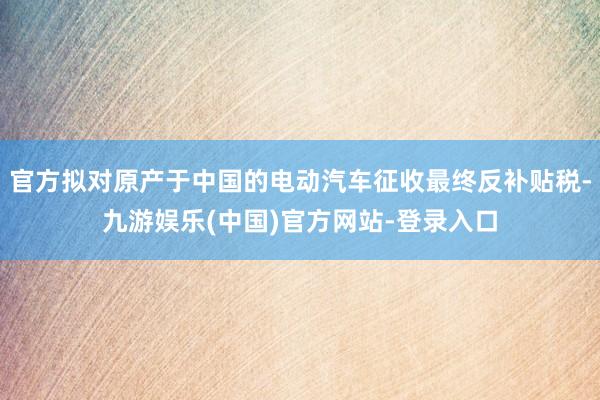 官方拟对原产于中国的电动汽车征收最终反补贴税-九游娱乐(中国)官方网站-登录入口