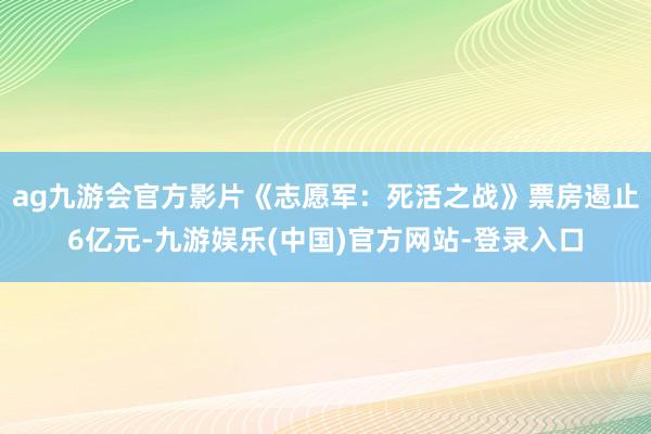 ag九游会官方影片《志愿军：死活之战》票房遏止6亿元-九游娱乐(中国)官方网站-登录入口