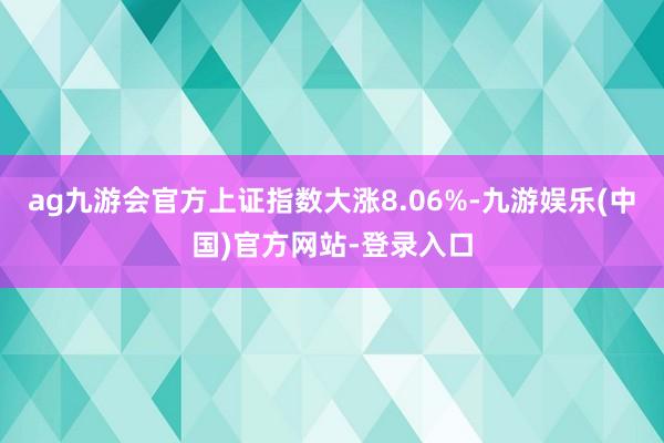 ag九游会官方上证指数大涨8.06%-九游娱乐(中国)官方网站-登录入口