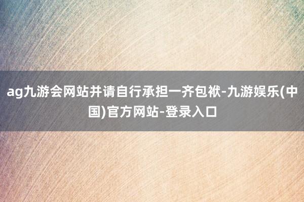 ag九游会网站并请自行承担一齐包袱-九游娱乐(中国)官方网站-登录入口