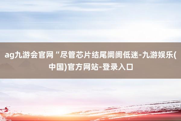 ag九游会官网“尽管芯片结尾阛阓低迷-九游娱乐(中国)官方网站-登录入口