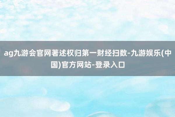 ag九游会官网著述权归第一财经扫数-九游娱乐(中国)官方网站-登录入口