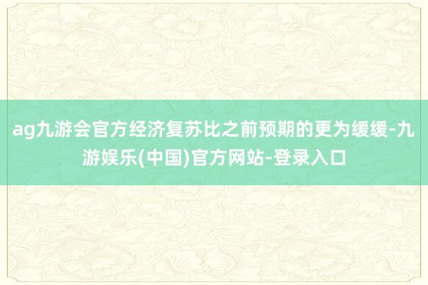 ag九游会官方经济复苏比之前预期的更为缓缓-九游娱乐(中国)官方网站-登录入口