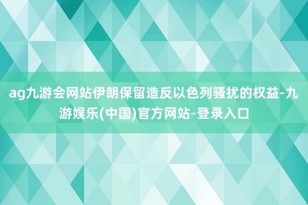 ag九游会网站伊朗保留造反以色列骚扰的权益-九游娱乐(中国)官方网站-登录入口