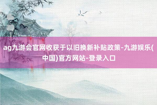 ag九游会官网收获于以旧换新补贴政策-九游娱乐(中国)官方网站-登录入口