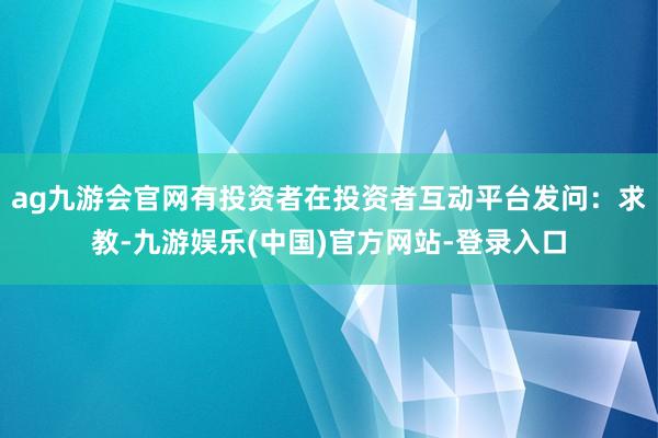 ag九游会官网有投资者在投资者互动平台发问：求教-九游娱乐(中国)官方网站-登录入口
